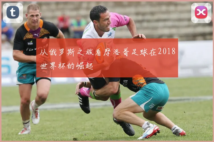 从俄罗斯之旅看摩洛哥足球在2018世界杯的崛起