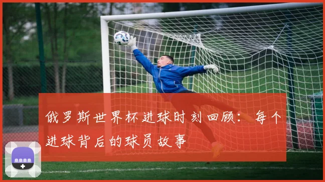 俄罗斯世界杯进球时刻回顾：每个进球背后的球员故事