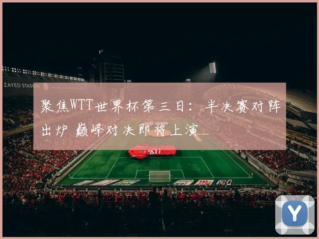 聚焦WTT世界杯第三日：半决赛对阵出炉 巅峰对决即将上演