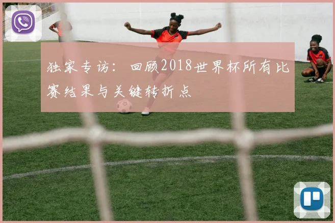 独家专访：回顾2018世界杯所有比赛结果与关键转折点