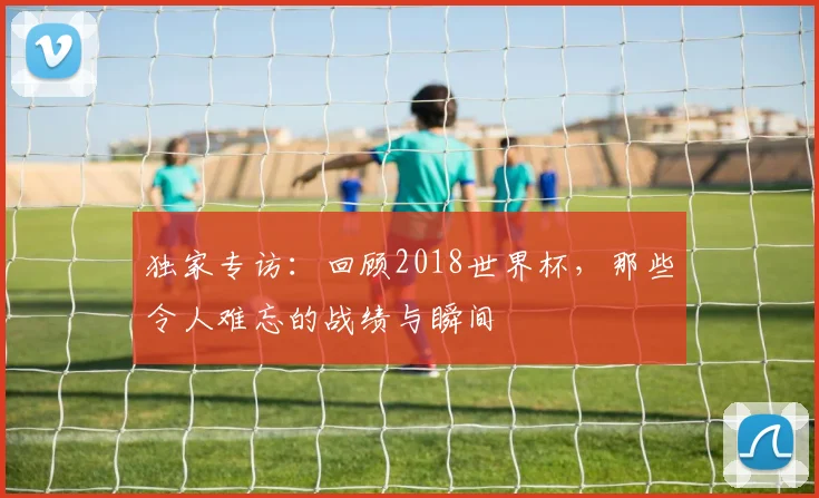 独家专访：回顾2018世界杯，那些令人难忘的战绩与瞬间