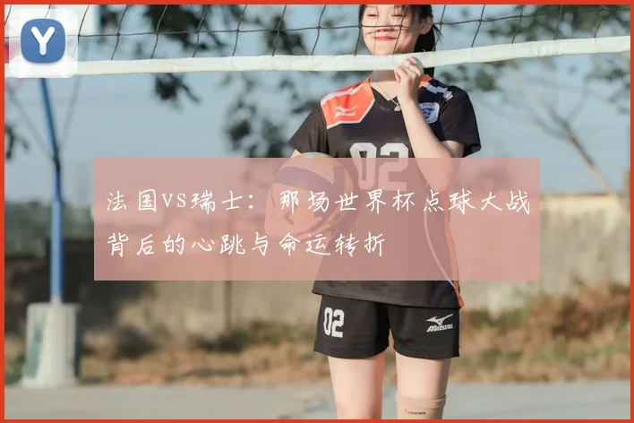 法国vs瑞士:那场世界杯点球大战背后的心跳与命运转折