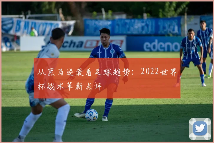 从黑马逆袭看足球趋势：2022世界杯战术革新点评