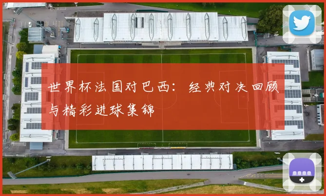 世界杯法国对巴西：经典对决回顾与精彩进球集锦