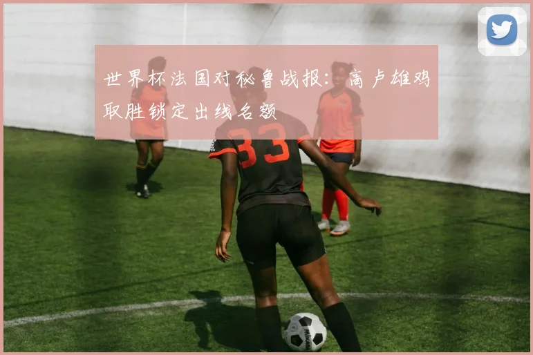 世界杯法国对秘鲁战报：高卢雄鸡取胜锁定出线名额