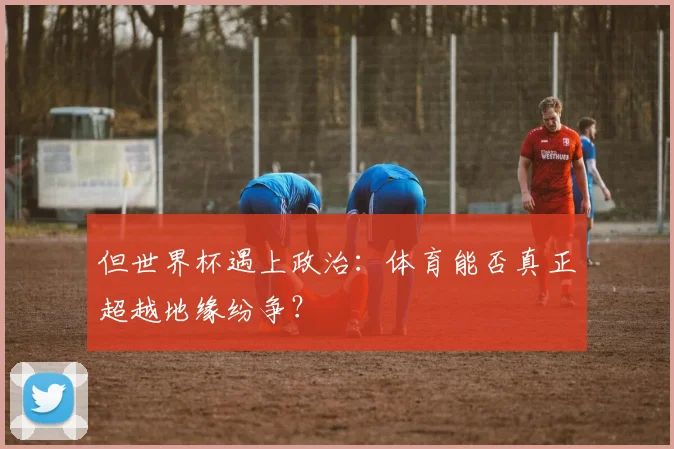 但世界杯遇上政治:体育能否真正超越地缘纷争?