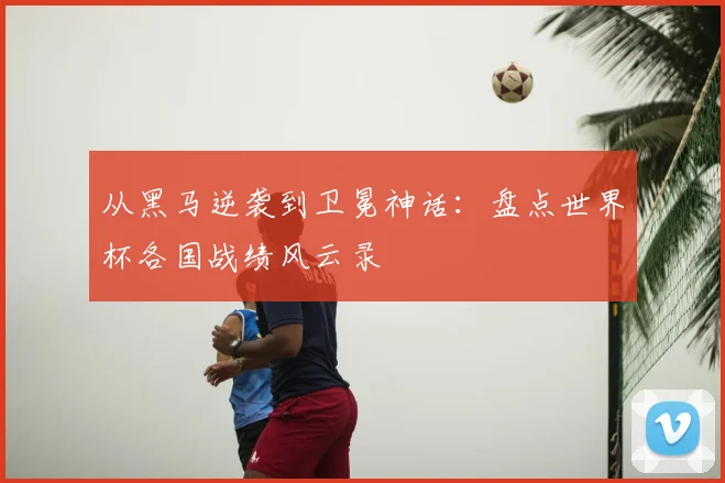 从黑马逆袭到卫冕神话：盘点世界杯各国战绩风云录