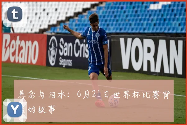 悬念与泪水：6月21日世界杯比赛背后的故事