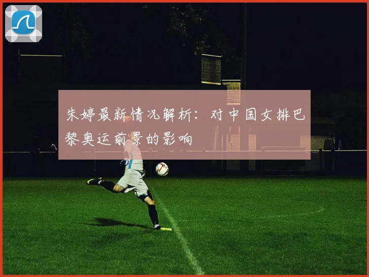 朱婷最新情况解析：对中国女排巴黎奥运前景的影响