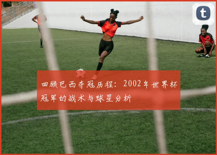 回顾巴西夺冠历程：2002年世界杯冠军的战术与球星分析