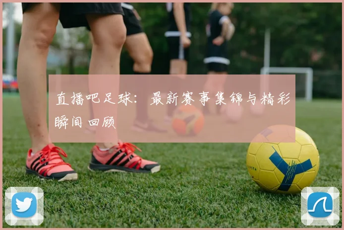 直播吧足球：最新赛事集锦与精彩瞬间回顾