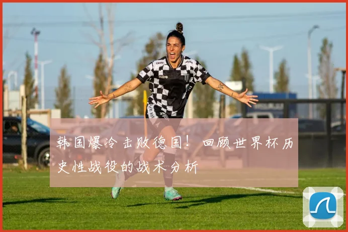 韩国爆冷击败德国！回顾世界杯历史性战役的战术分析
