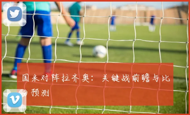 国米对阵拉齐奥:关键战前瞻与比分预测