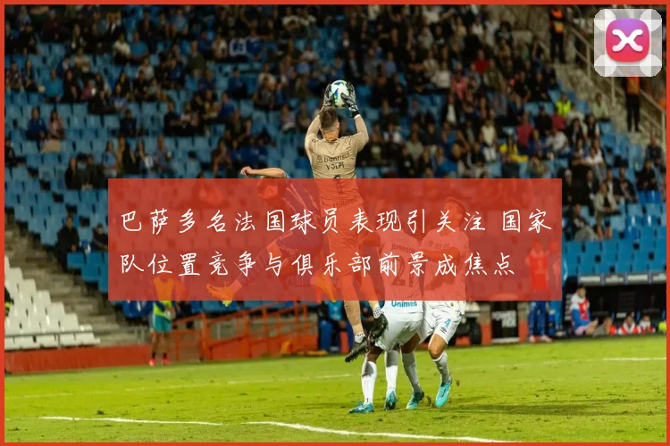 巴萨多名法国球员表现引关注 国家队位置竞争与俱乐部前景成焦点