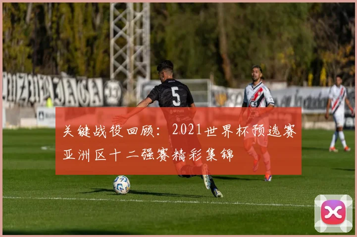 关键战役回顾：2021世界杯预选赛亚洲区十二强赛精彩集锦