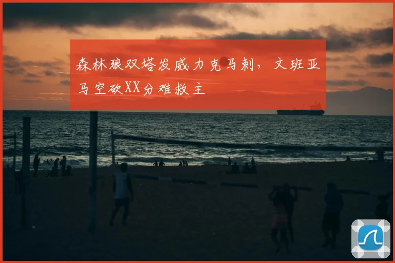 森林狼双塔发威力克马刺，文班亚马空砍XX分难救主