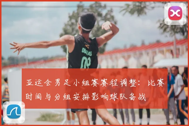 亚运会男足小组赛赛程调整：比赛时间与分组安排影响球队备战
