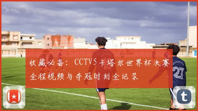 收藏必备：CCTV5卡塔尔世界杯决赛全程视频与夺冠时刻全记录